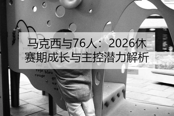 马克西与76人：2026休赛期成长与主控潜力解析